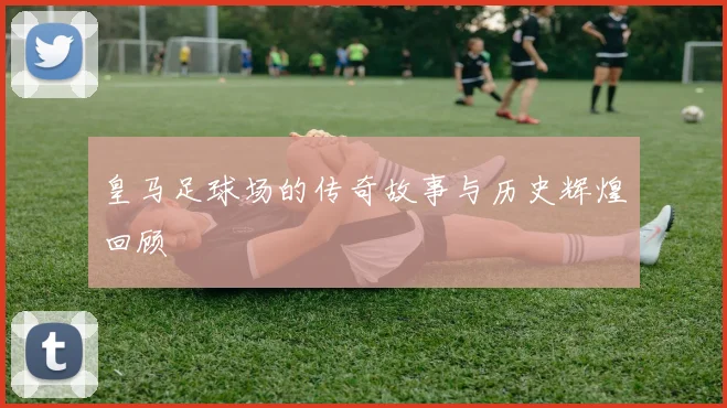 皇马足球场的传奇故事与历史辉煌回顾