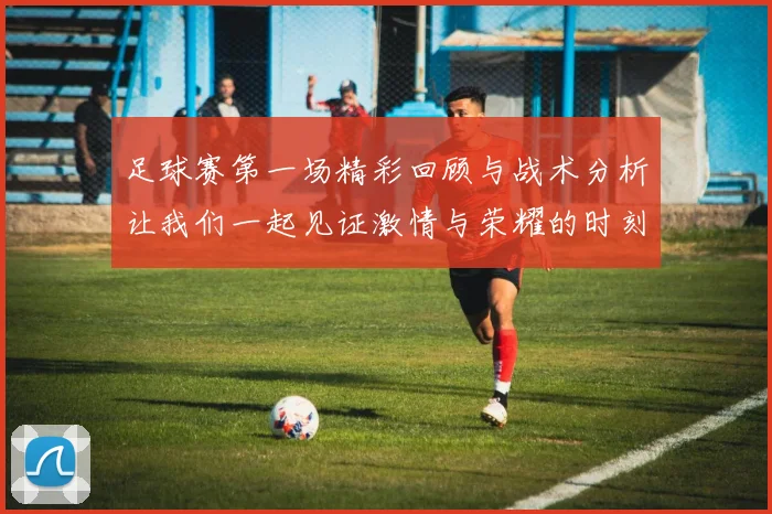 足球赛第一场精彩回顾与战术分析让我们一起见证激情与荣耀的时刻