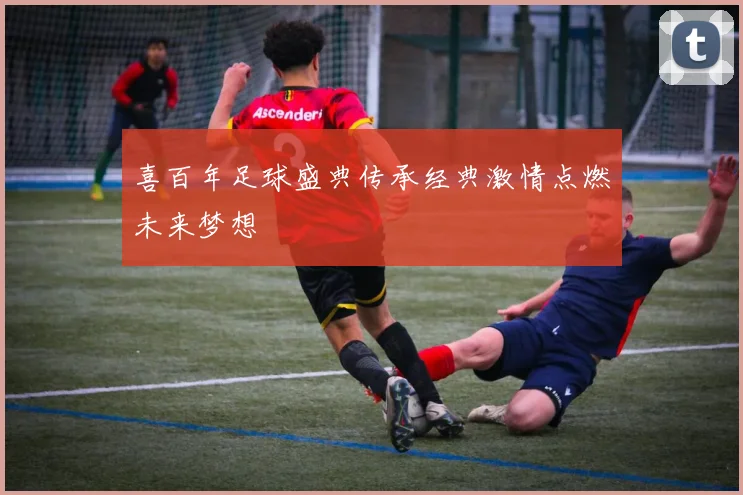 喜百年足球盛典传承经典激情点燃未来梦想