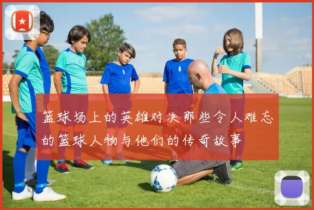 篮球场上的英雄对决那些令人难忘的篮球人物与他们的传奇故事