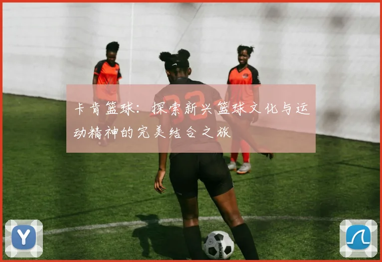 卡肯篮球：探索新兴篮球文化与运动精神的完美结合之旅