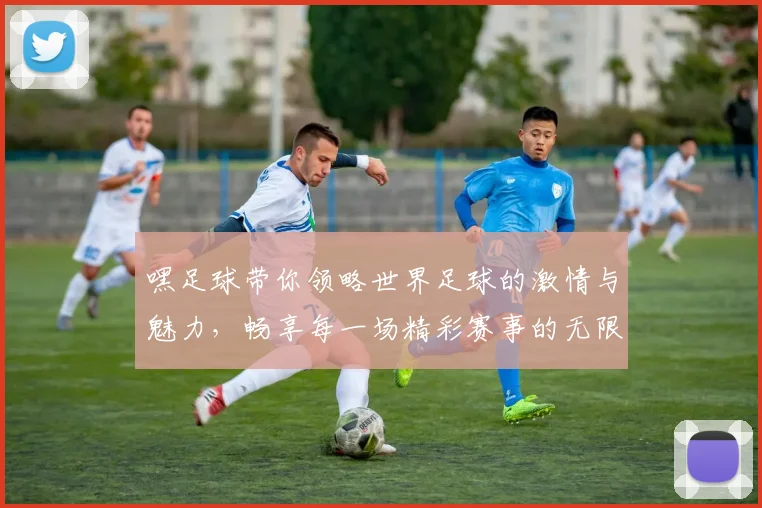 嘿足球带你领略世界足球的激情与魅力，畅享每一场精彩赛事的无限乐趣