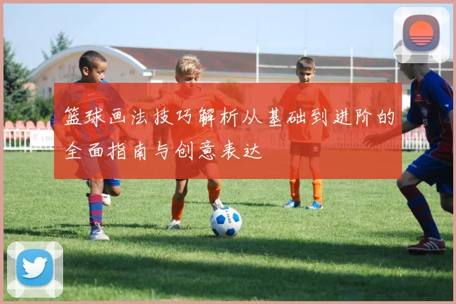 篮球画法技巧解析从基础到进阶的全面指南与创意表达