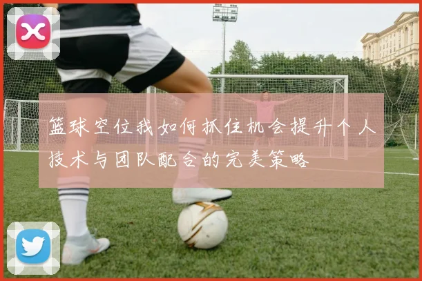 篮球空位我如何抓住机会提升个人技术与团队配合的完美策略