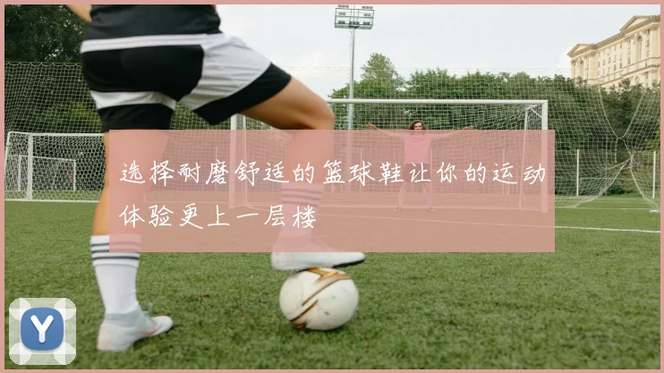 选择耐磨舒适的篮球鞋让你的运动体验更上一层楼