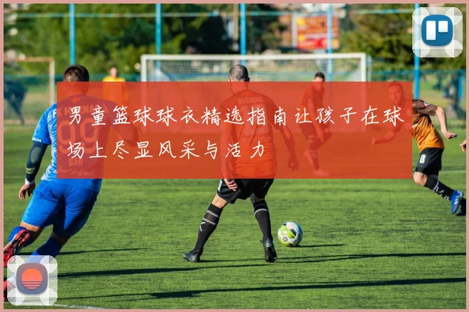 男童篮球球衣精选指南让孩子在球场上尽显风采与活力